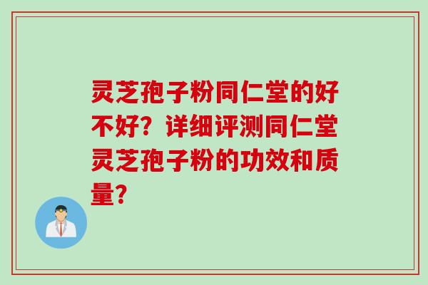 灵芝孢子粉同仁堂的好不好？详细评测同仁堂灵芝孢子粉的功效和质量？