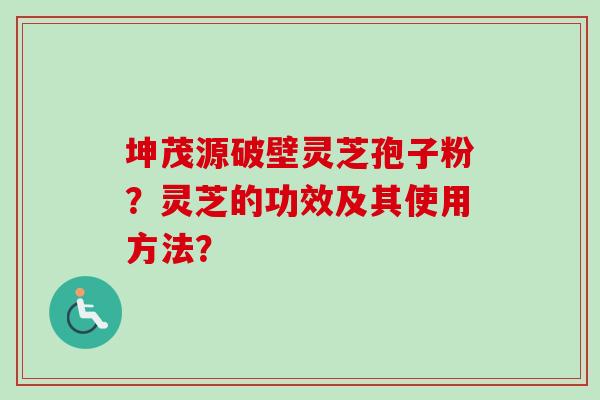 坤茂源破壁灵芝孢子粉？灵芝的功效及其使用方法？
