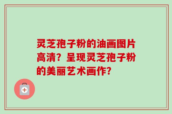 灵芝孢子粉的油画图片高清？呈现灵芝孢子粉的美丽艺术画作？