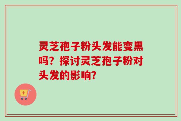 灵芝孢子粉头发能变黑吗？探讨灵芝孢子粉对头发的影响？
