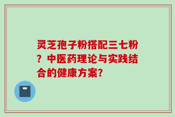 灵芝孢子粉搭配三七粉？中医药理论与实践结合的健康方案？