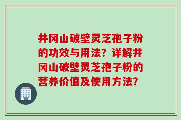井冈山破壁灵芝孢子粉的功效与用法？详解井冈山破壁灵芝孢子粉的营养价值及使用方法？