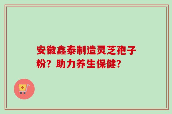 安徽鑫泰制造灵芝孢子粉？助力养生保健？