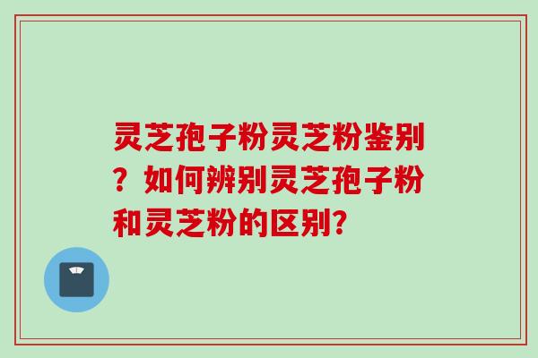 灵芝孢子粉灵芝粉鉴别？如何辨别灵芝孢子粉和灵芝粉的区别？