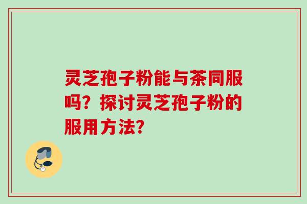 灵芝孢子粉能与茶同服吗？探讨灵芝孢子粉的服用方法？