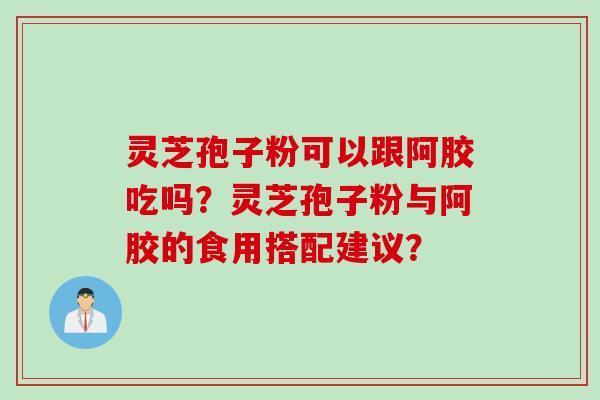 灵芝孢子粉可以跟阿胶吃吗？灵芝孢子粉与阿胶的食用搭配建议？