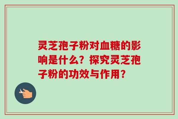 灵芝孢子粉对血糖的影响是什么？探究灵芝孢子粉的功效与作用？