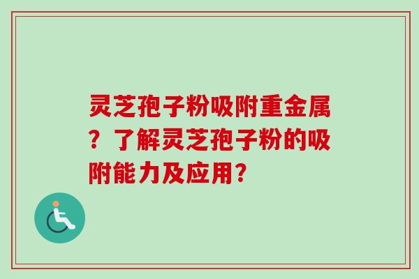 灵芝孢子粉吸附重金属？了解灵芝孢子粉的吸附能力及应用？