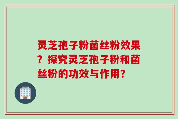灵芝孢子粉菌丝粉效果？探究灵芝孢子粉和菌丝粉的功效与作用？