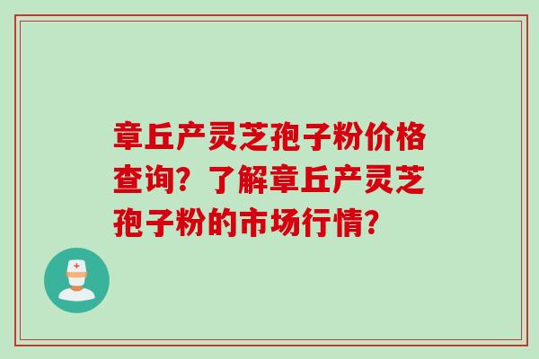 章丘产灵芝孢子粉价格查询？了解章丘产灵芝孢子粉的市场行情？