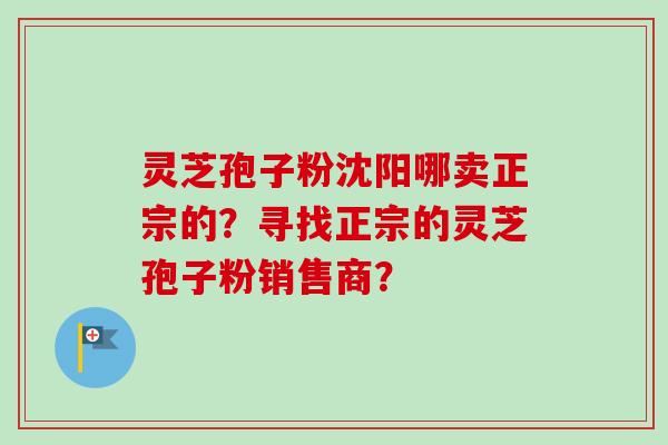 灵芝孢子粉沈阳哪卖正宗的？寻找正宗的灵芝孢子粉销售商？