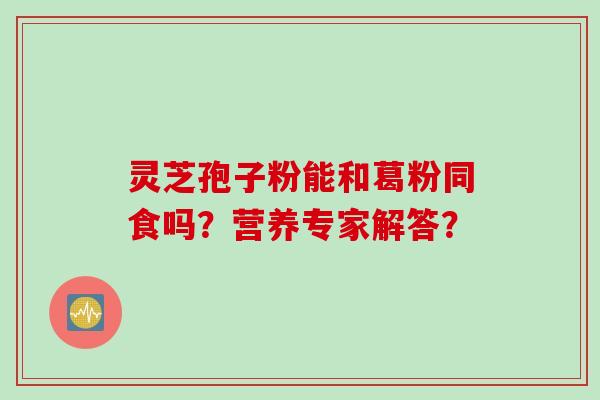 灵芝孢子粉能和葛粉同食吗？营养专家解答？