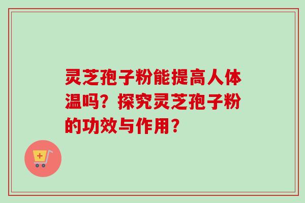 灵芝孢子粉能提高人体温吗？探究灵芝孢子粉的功效与作用？