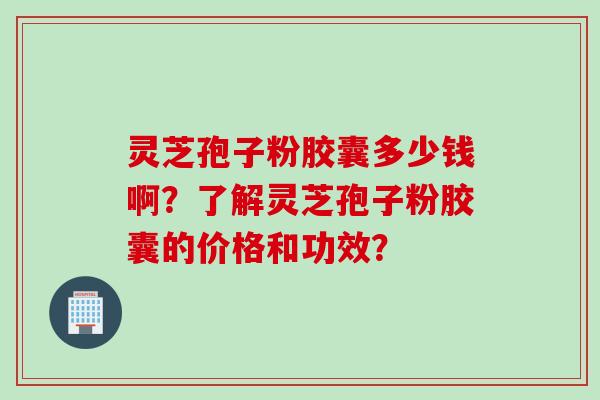 灵芝孢子粉胶囊多少钱啊？了解灵芝孢子粉胶囊的价格和功效？