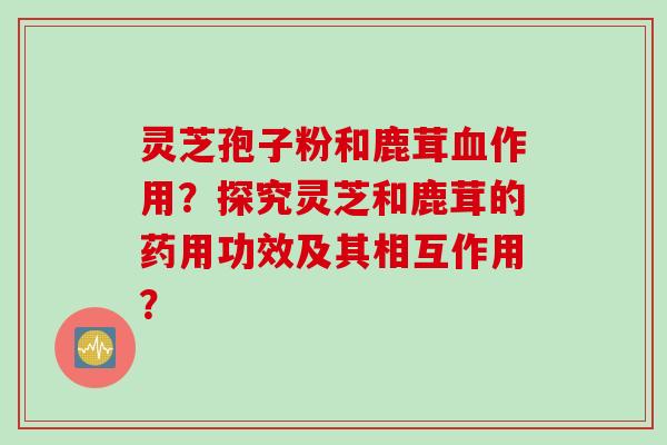 灵芝孢子粉和鹿茸血作用？探究灵芝和鹿茸的药用功效及其相互作用？