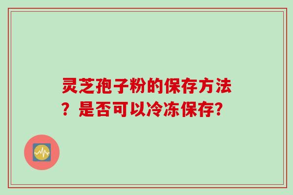 灵芝孢子粉的保存方法？是否可以冷冻保存？