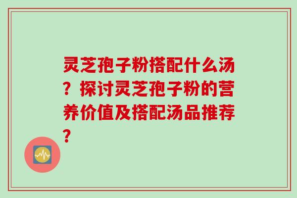 灵芝孢子粉搭配什么汤？探讨灵芝孢子粉的营养价值及搭配汤品推荐？