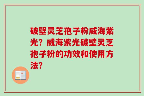 破壁灵芝孢子粉威海紫光？威海紫光破壁灵芝孢子粉的功效和使用方法？
