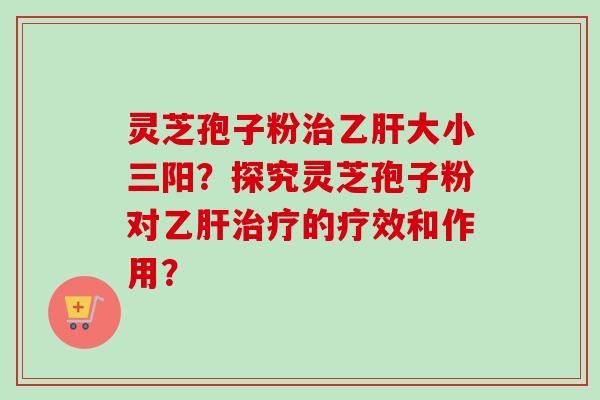 灵芝孢子粉治乙肝大小三阳？探究灵芝孢子粉对乙肝治疗的疗效和作用？