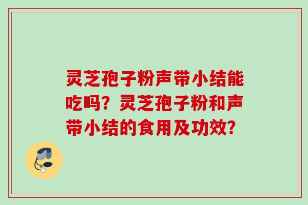灵芝孢子粉声带小结能吃吗？灵芝孢子粉和声带小结的食用及功效？