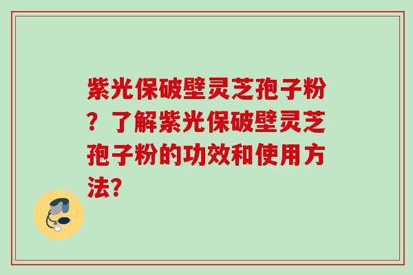 紫光保破壁灵芝孢子粉？了解紫光保破壁灵芝孢子粉的功效和使用方法？