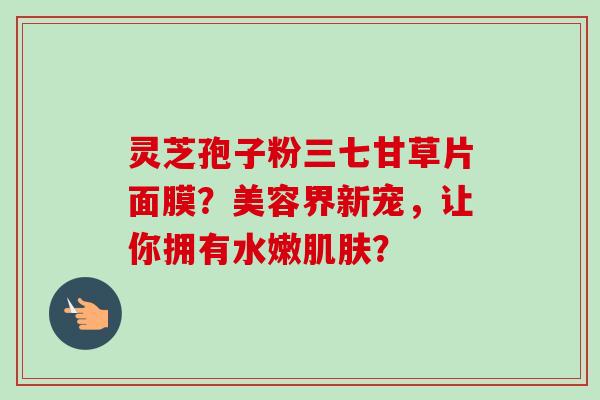 灵芝孢子粉三七甘草片面膜？美容界新宠，让你拥有水嫩肌肤？
