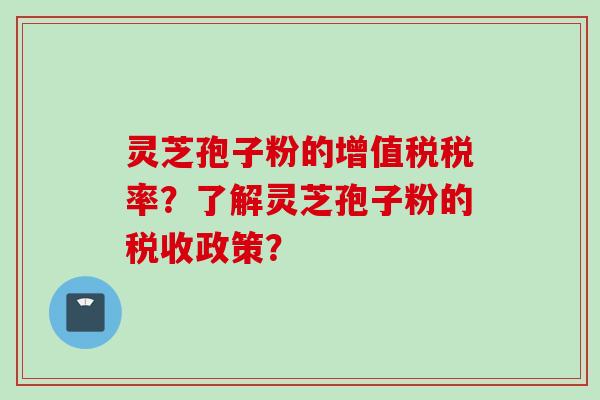 灵芝孢子粉的增值税税率？了解灵芝孢子粉的税收政策？