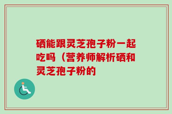硒能跟灵芝孢子粉一起吃吗（营养师解析硒和灵芝孢子粉的