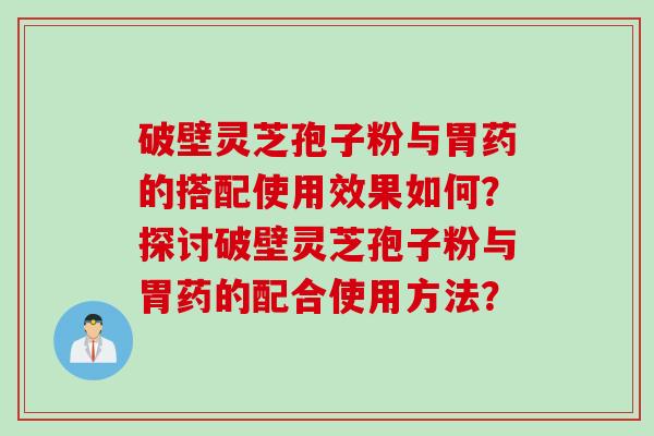 破壁灵芝孢子粉与胃药的搭配使用效果如何？探讨破壁灵芝孢子粉与胃药的配合使用方法？