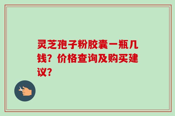灵芝孢子粉胶囊一瓶几钱？价格查询及购买建议？