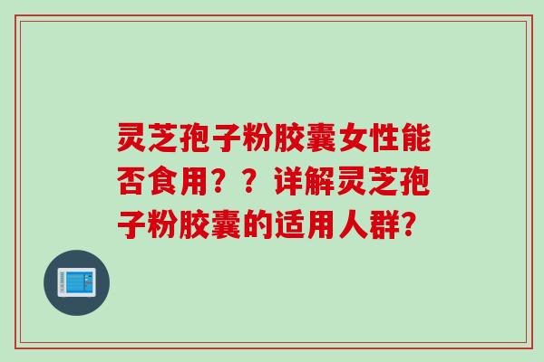 灵芝孢子粉胶囊女性能否食用？？详解灵芝孢子粉胶囊的适用人群？