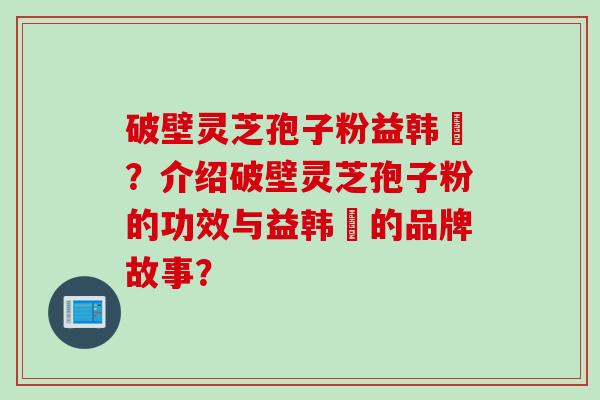 破壁灵芝孢子粉益韩莊？介绍破壁灵芝孢子粉的功效与益韩莊的品牌故事？