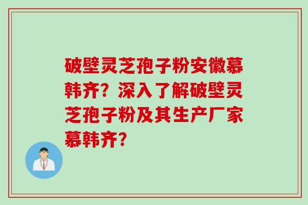 破壁灵芝孢子粉安徽慕韩齐？深入了解破壁灵芝孢子粉及其生产厂家慕韩齐？