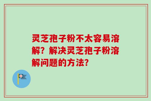 灵芝孢子粉不太容易溶解？解决灵芝孢子粉溶解问题的方法？