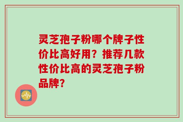 灵芝孢子粉哪个牌子性价比高好用？推荐几款性价比高的灵芝孢子粉品牌？