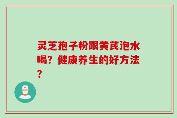 灵芝孢子粉跟黄芪泡水喝？健康养生的好方法？