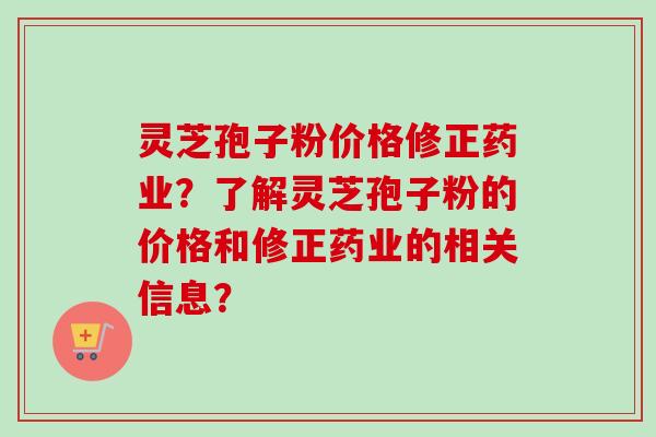 灵芝孢子粉价格修正药业？了解灵芝孢子粉的价格和修正药业的相关信息？
