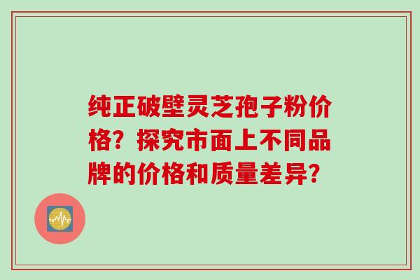 纯正破壁灵芝孢子粉价格？探究市面上不同品牌的价格和质量差异？