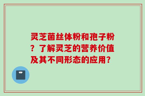灵芝菌丝体粉和孢子粉？了解灵芝的营养价值及其不同形态的应用？