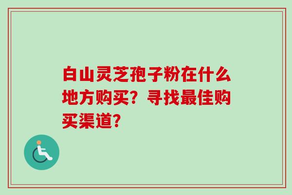 白山灵芝孢子粉在什么地方购买？寻找最佳购买渠道？