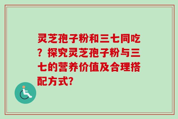 灵芝孢子粉和三七同吃？探究灵芝孢子粉与三七的营养价值及合理搭配方式？