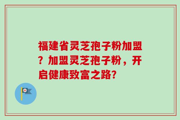 福建省灵芝孢子粉加盟？加盟灵芝孢子粉，开启健康致富之路？
