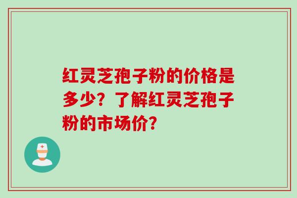 红灵芝孢子粉的价格是多少？了解红灵芝孢子粉的市场价？