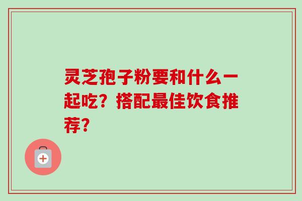 灵芝孢子粉要和什么一起吃？搭配最佳饮食推荐？