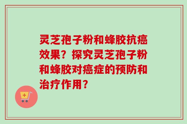灵芝孢子粉和蜂胶抗癌效果？探究灵芝孢子粉和蜂胶对癌症的预防和治疗作用？