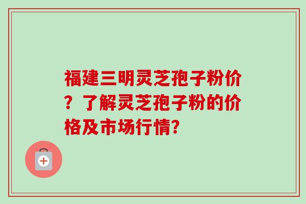 福建三明灵芝孢子粉价？了解灵芝孢子粉的价格及市场行情？