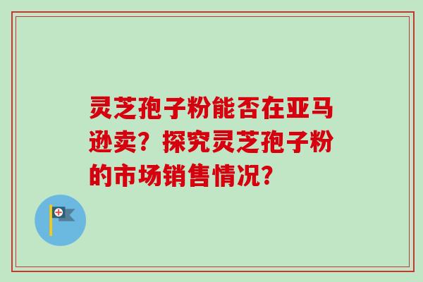 灵芝孢子粉能否在亚马逊卖？探究灵芝孢子粉的市场销售情况？