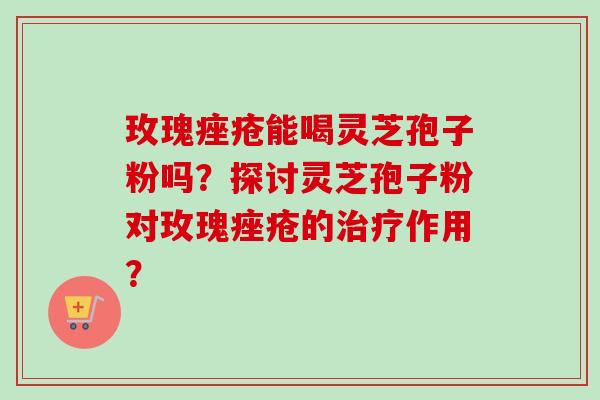 玫瑰痤疮能喝灵芝孢子粉吗？探讨灵芝孢子粉对玫瑰痤疮的治疗作用？