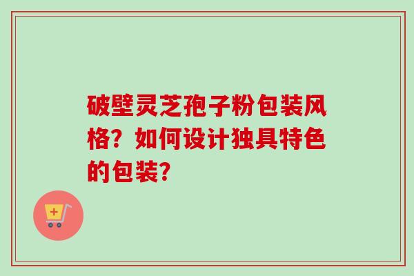 破壁灵芝孢子粉包装风格？如何设计独具特色的包装？