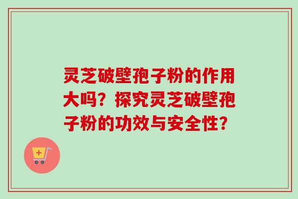 灵芝破壁孢子粉的作用大吗？探究灵芝破壁孢子粉的功效与安全性？